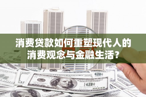 林芝消费贷款如何重塑现代人的消费观念与金融生活？