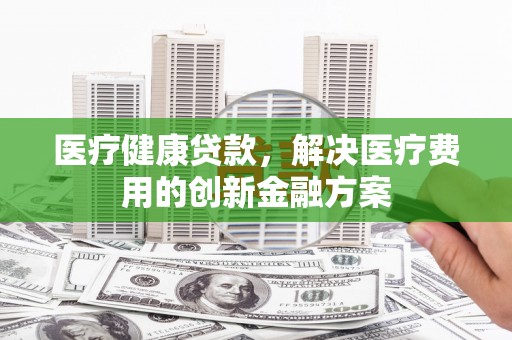 林芝医疗健康贷款，解决医疗费用的创新金融方案