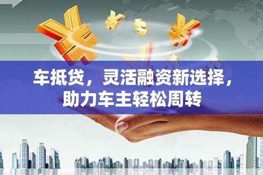 林芝车抵贷，灵活融资新选择，助力车主轻松周转