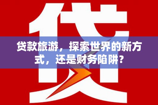 林芝贷款旅游，探索世界的新方式，还是财务陷阱？