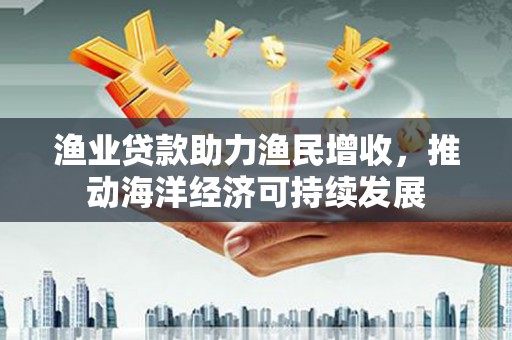 林芝渔业贷款助力渔民增收，推动海洋经济可持续发展